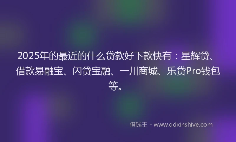 2025年的最近的什么贷款好下款快有：星辉贷、借款易融宝、闪贷宝融、一川商城、乐贷Pro钱包等。