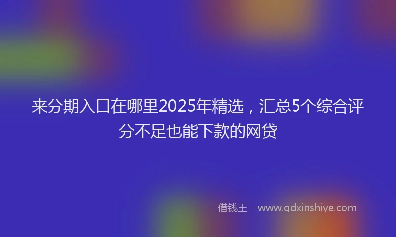 来分期入口在哪里2025年精选，汇总5个综合评分不足也能下款的网贷