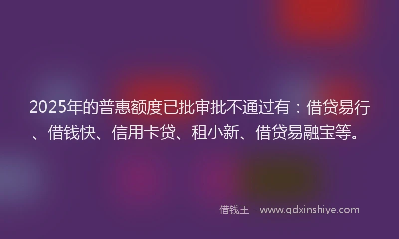2025年的普惠额度已批审批不通过有：借贷易行、借钱快、信用卡贷、租小新、借贷易融宝等。