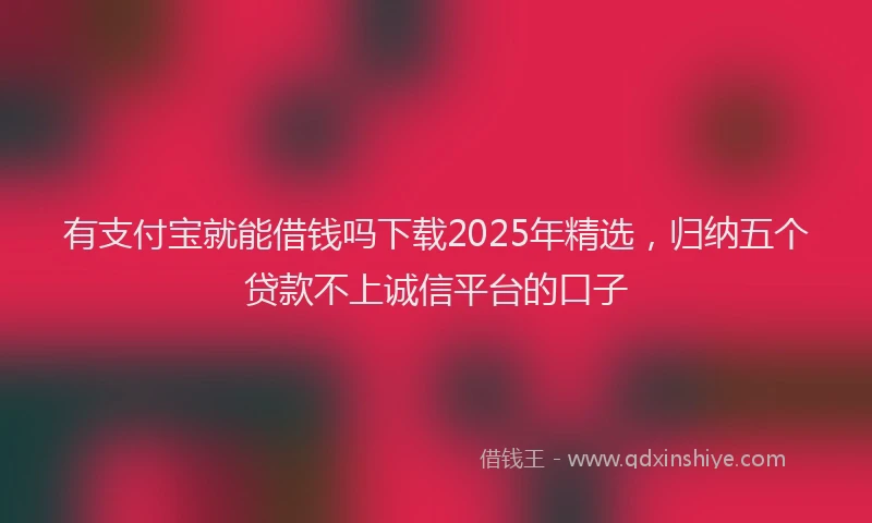 有支付宝就能借钱吗下载2025年精选，归纳五个贷款不上诚信平台的口子