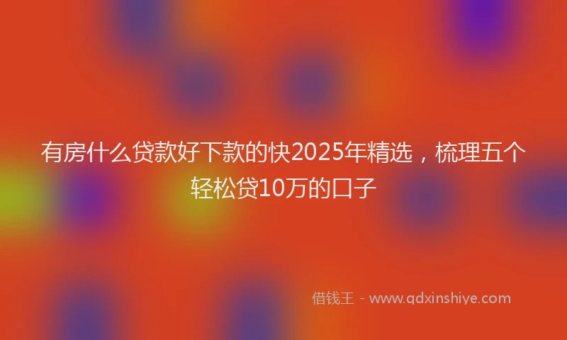 有房什么贷款好下款的快2025年精选，梳理五个轻松贷10万的口子