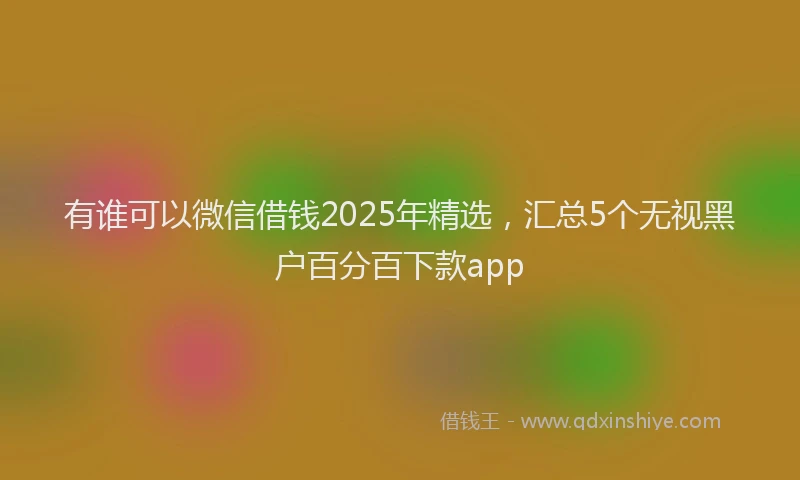 有谁可以微信借钱2025年精选，汇总5个无视黑户百分百下款app