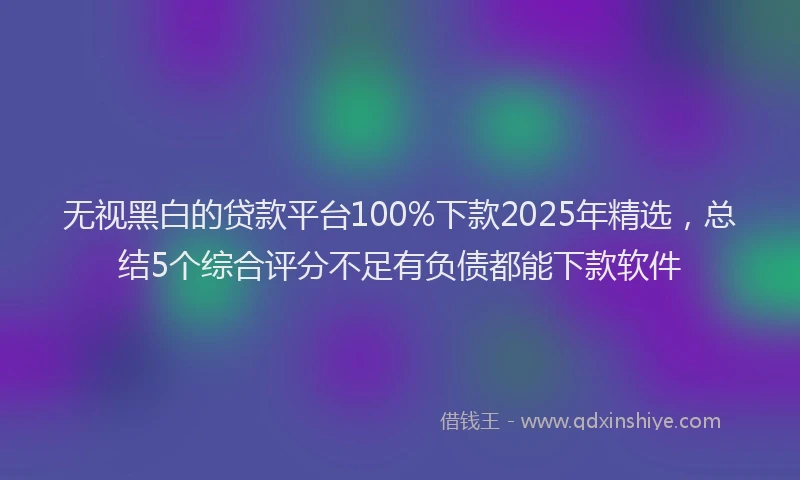 无视黑白的贷款平台100%下款2025年精选，总结5个综合评分不足有负债都能下款软件