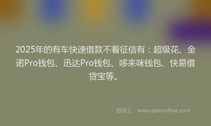 2025年的有车快速借款不看征信有：超级花、金诺Pro钱包、迅达Pro钱包、哆来咪钱包、快易借贷宝等。