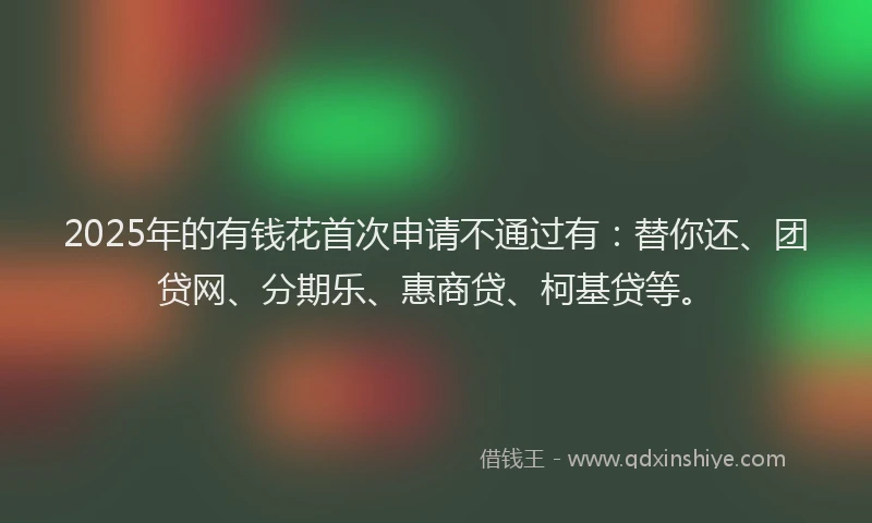 2025年的有钱花首次申请不通过有：替你还、团贷网、分期乐、惠商贷、柯基贷等。