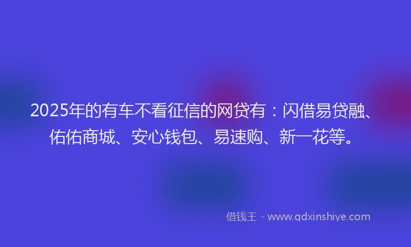 2025年的有车不看征信的网贷有：闪借易贷融、佑佑商城、安心钱包、易速购、新一花等。