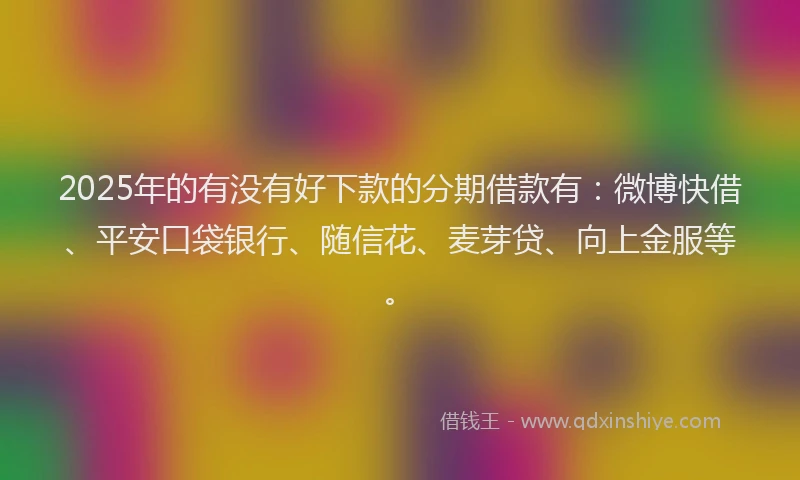 2025年的有没有好下款的分期借款有：微博快借、平安口袋银行、随信花、麦芽贷、向上金服等。