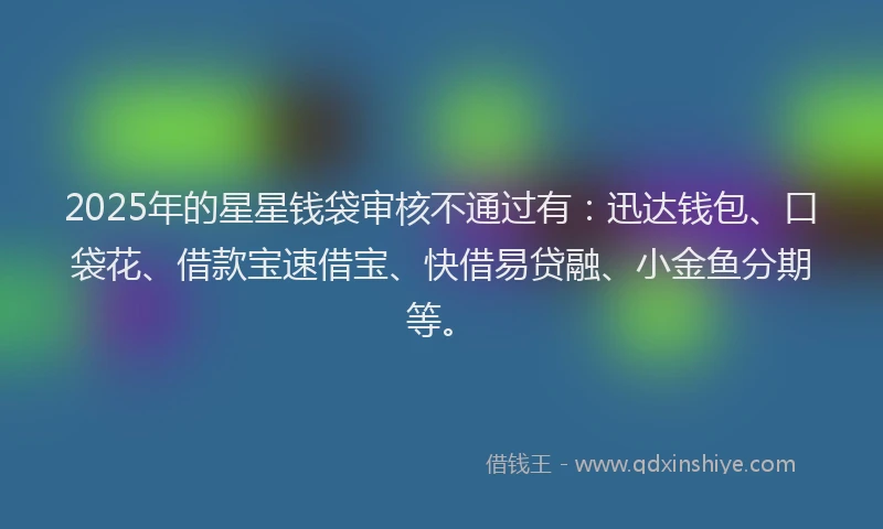 2025年的星星钱袋审核不通过有：迅达钱包、口袋花、借款宝速借宝、快借易贷融、小金鱼分期等。