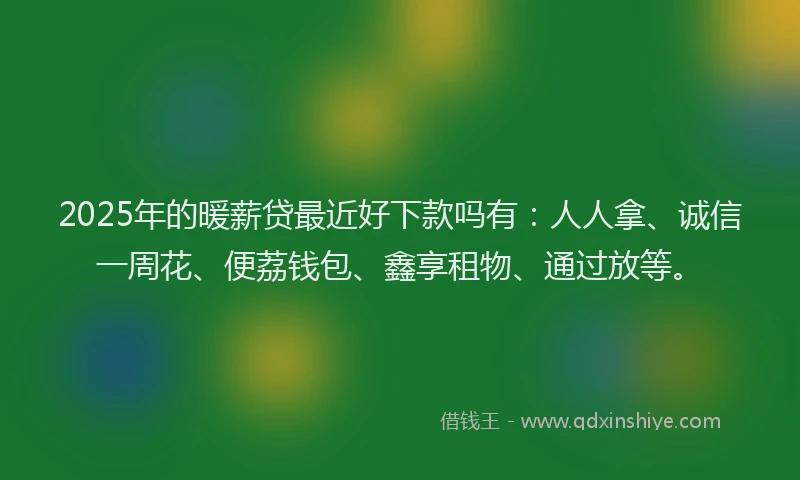 2025年的暖薪贷最近好下款吗有：人人拿、诚信一周花、便荔钱包、鑫享租物、通过放等。