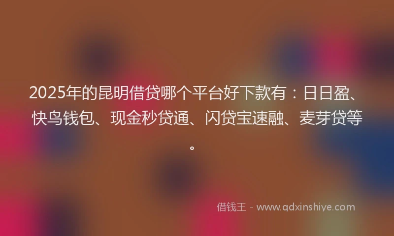 2025年的昆明借贷哪个平台好下款有：日日盈、快鸟钱包、现金秒贷通、闪贷宝速融、麦芽贷等。