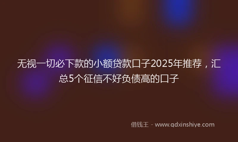 无视一切必下款的小额贷款口子2025年推荐，汇总5个征信不好负债高的口子