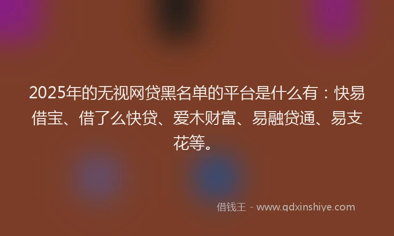 2025年的无视网贷黑名单的平台是什么有：快易借宝、借了么快贷、爱木财富、易融贷通、易支花等。
