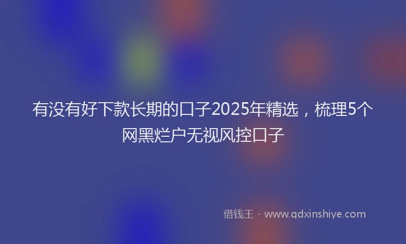 有没有好下款长期的口子2025年精选，梳理5个网黑烂户无视风控口子