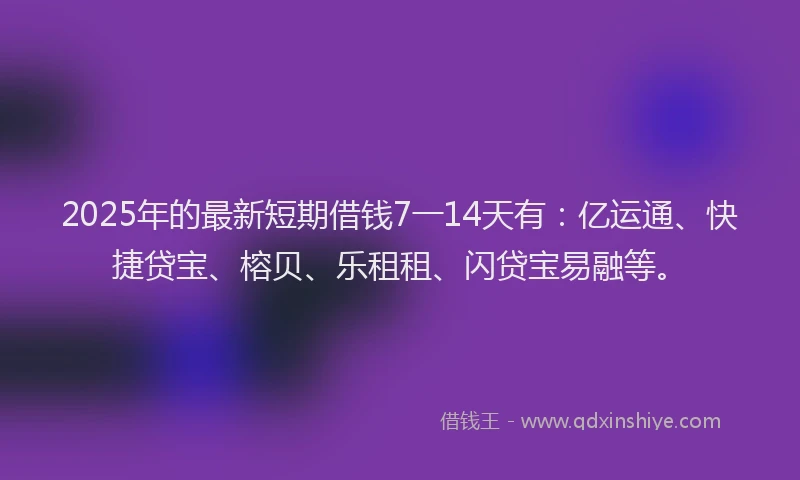 2025年的最新短期借钱7一14天有：亿运通、快捷贷宝、榕贝、乐租租、闪贷宝易融等。