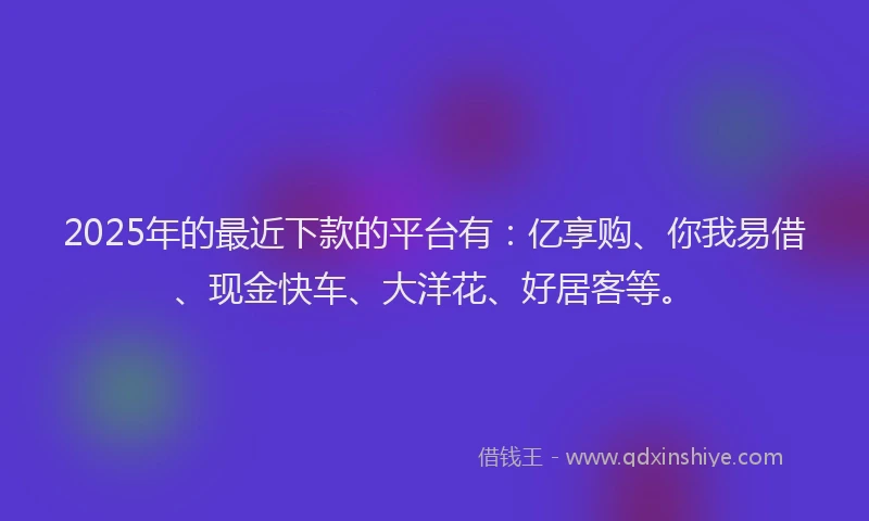 2025年的最近下款的平台有：亿享购、你我易借、现金快车、大洋花、好居客等。