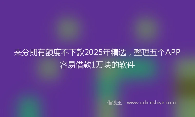 来分期有额度不下款2025年精选，整理五个APP容易借款1万块的软件