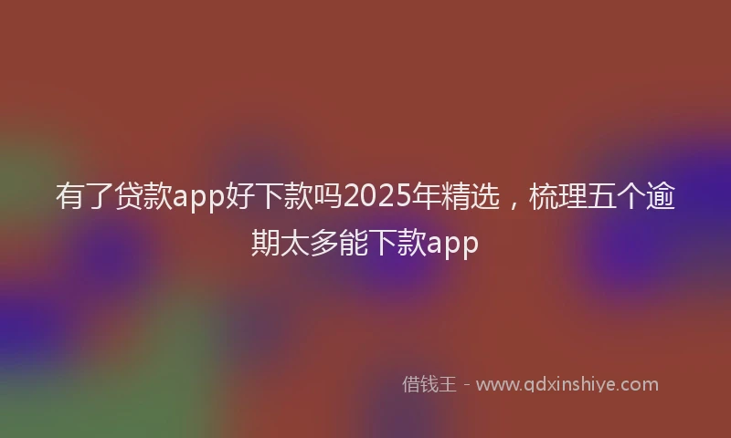 有了贷款app好下款吗2025年精选，梳理五个逾期太多能下款app