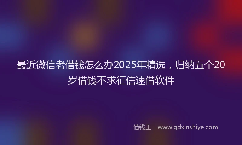 最近微信老借钱怎么办2025年精选，归纳五个20岁借钱不求征信速借软件
