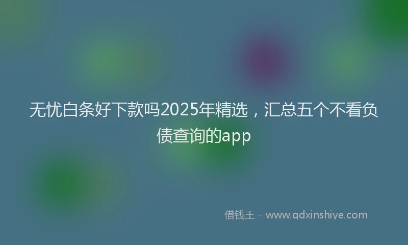 无忧白条好下款吗2025年精选，汇总五个不看负债查询的app
