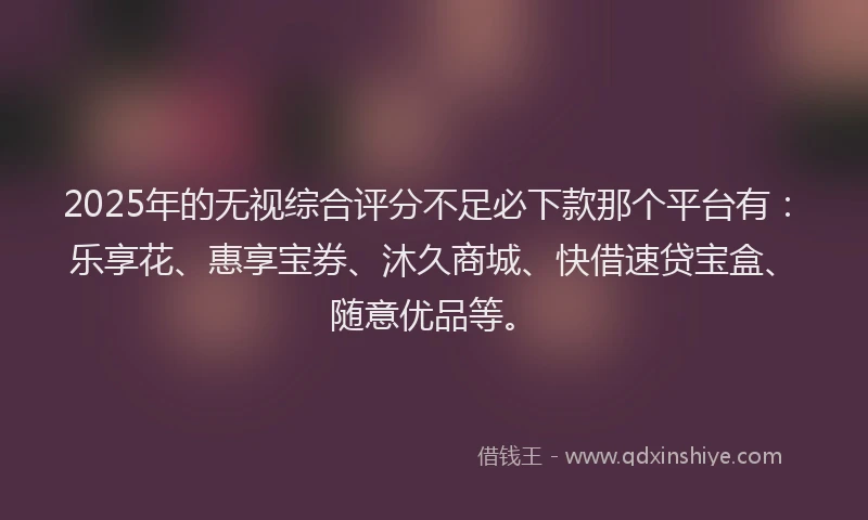 2025年的无视综合评分不足必下款那个平台有：乐享花、惠享宝券、沐久商城、快借速贷宝盒、随意优品等。