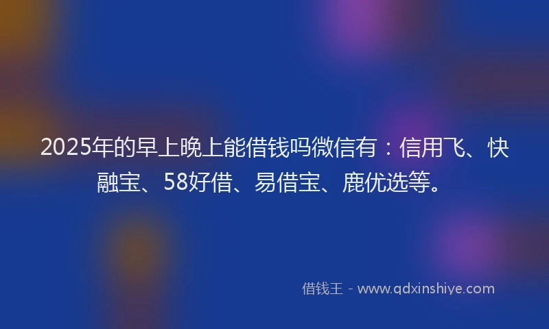 2025年的早上晚上能借钱吗微信有：信用飞、快融宝、58好借、易借宝、鹿优选等。