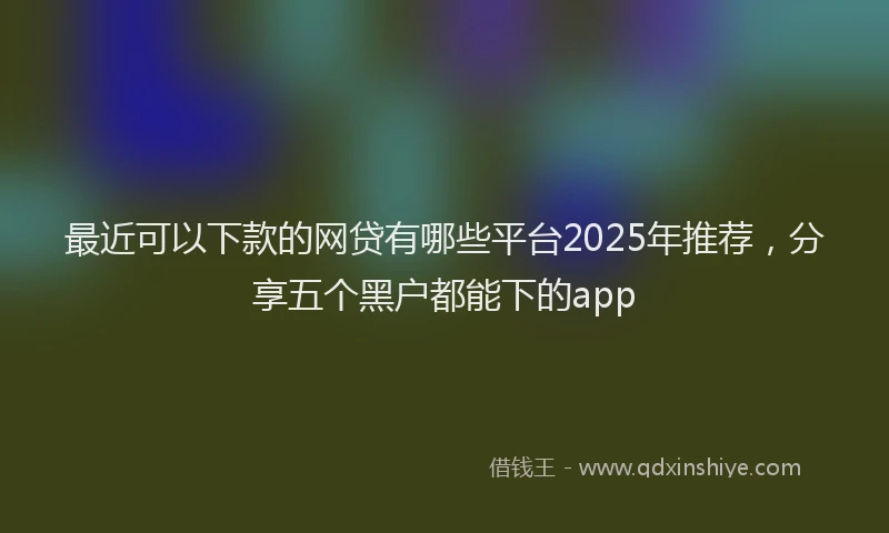 最近可以下款的网贷有哪些平台2025年推荐，分享五个黑户都能下的app