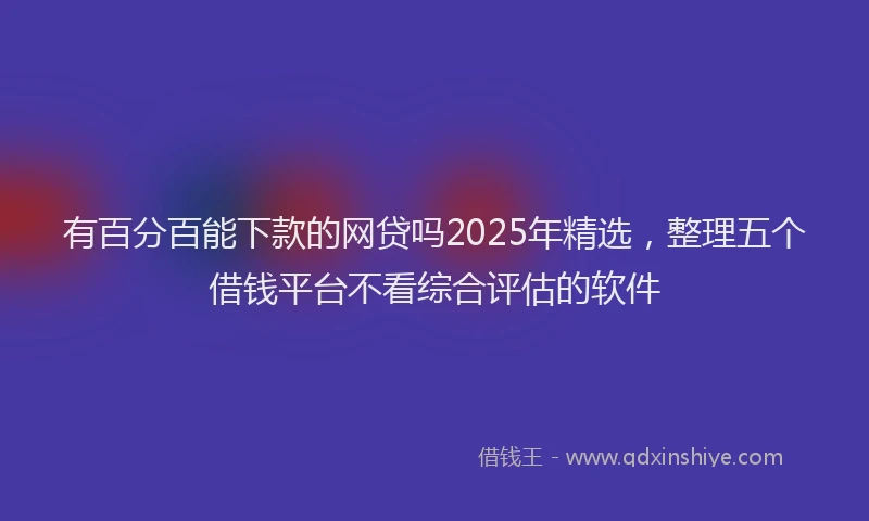 有百分百能下款的网贷吗2025年精选，整理五个借钱平台不看综合评估的软件