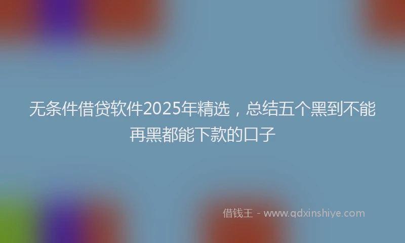 无条件借贷软件2025年精选，总结五个黑到不能再黑都能下款的口子