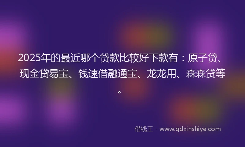 2025年的最近哪个贷款比较好下款有：原子贷、现金贷易宝、钱速借融通宝、龙龙用、森森贷等。