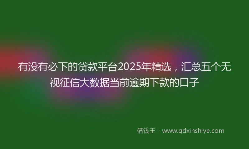 有没有必下的贷款平台2025年精选，汇总五个无视征信大数据当前逾期下款的口子