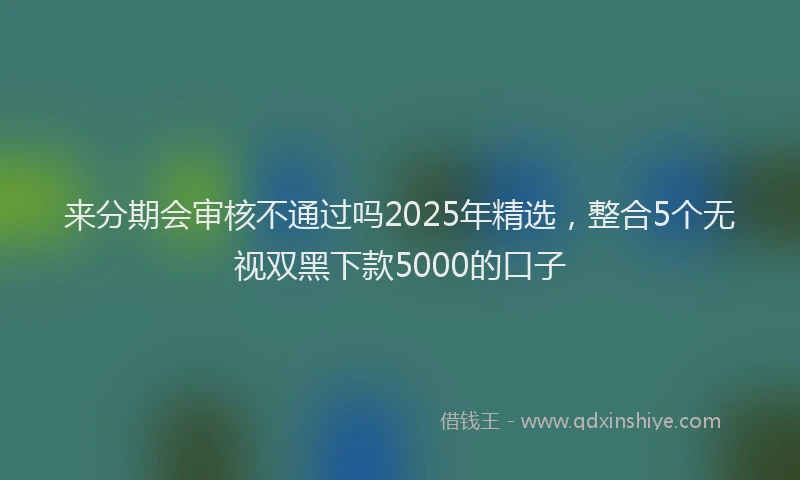 来分期会审核不通过吗2025年精选，整合5个无视双黑下款5000的口子