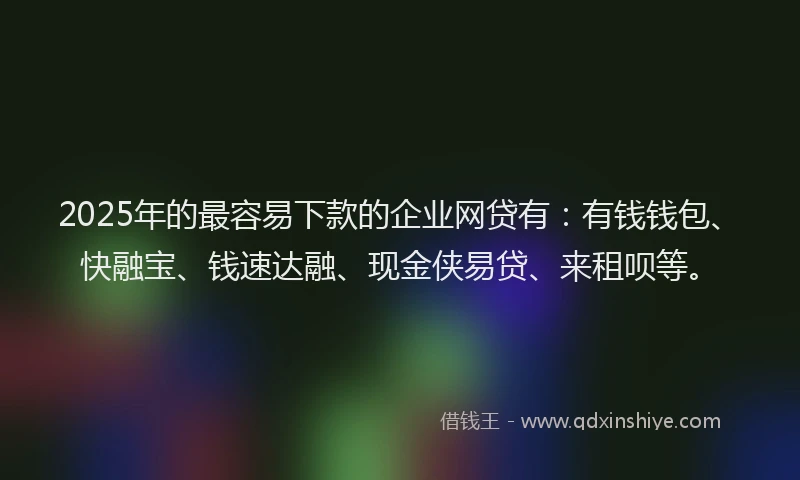 2025年的最容易下款的企业网贷有：有钱钱包、快融宝、钱速达融、现金侠易贷、来租呗等。