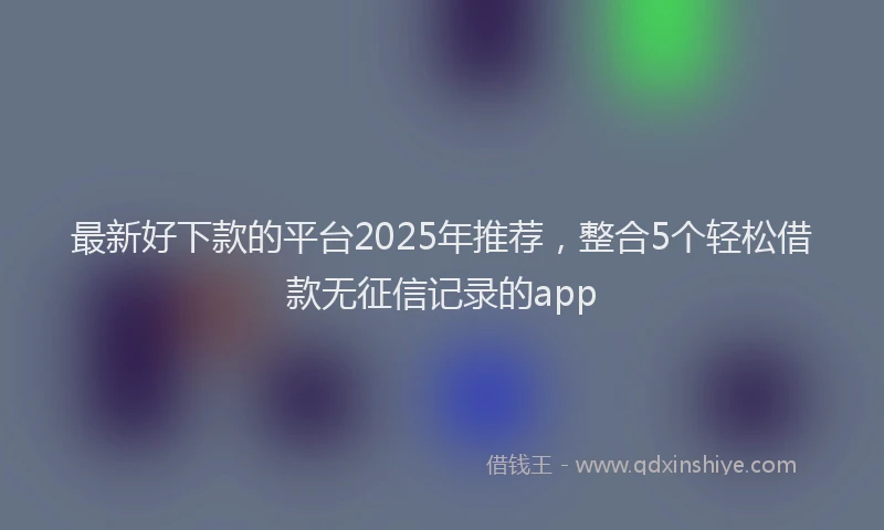 最新好下款的平台2025年推荐，整合5个轻松借款无征信记录的app
