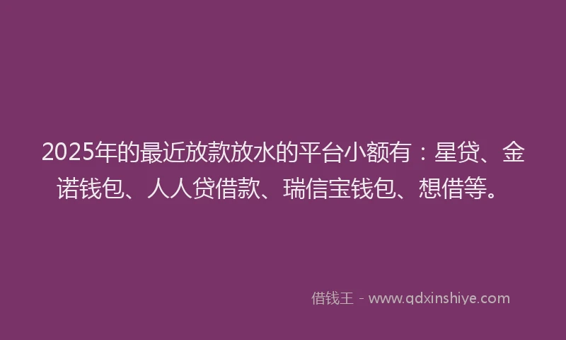 2025年的最近放款放水的平台小额有：星贷、金诺钱包、人人贷借款、瑞信宝钱包、想借等。