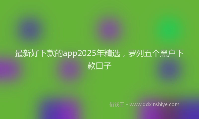最新好下款的app2025年精选，罗列五个黑户下款口子