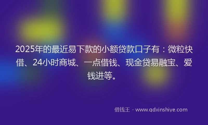 2025年的最近易下款的小额贷款口子有：微粒快借、24小时商城、一点借钱、现金贷易融宝、爱钱进等。