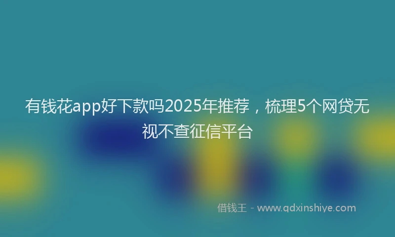 有钱花app好下款吗2025年推荐，梳理5个网贷无视不查征信平台