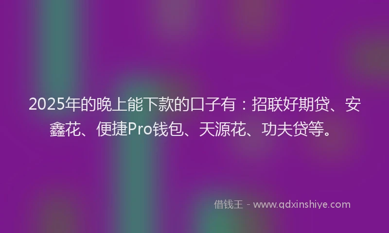 2025年的晚上能下款的口子有：招联好期贷、安鑫花、便捷Pro钱包、天源花、功夫贷等。
