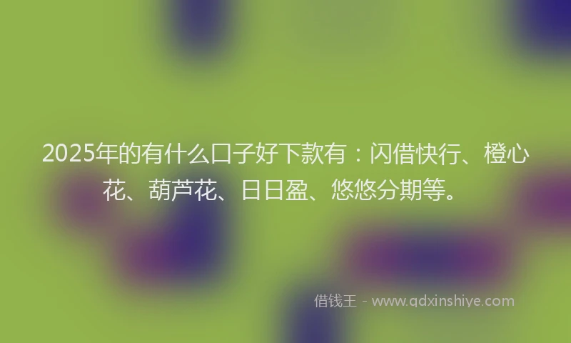 2025年的有什么口子好下款有：闪借快行、橙心花、葫芦花、日日盈、悠悠分期等。