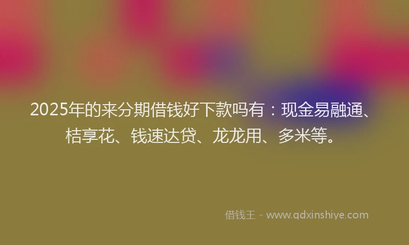 2025年的来分期借钱好下款吗有：现金易融通、桔享花、钱速达贷、龙龙用、多米等。