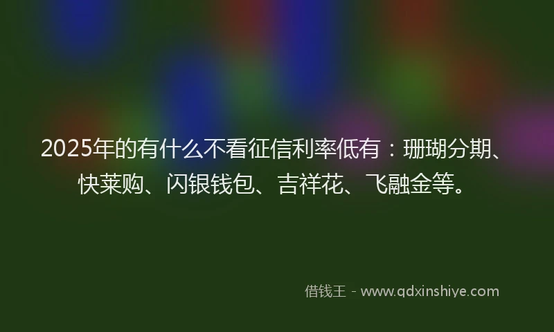 2025年的有什么不看征信利率低有：珊瑚分期、快莱购、闪银钱包、吉祥花、飞融金等。