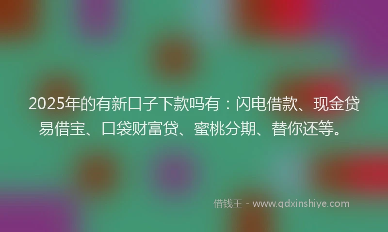 2025年的有新口子下款吗有：闪电借款、现金贷易借宝、口袋财富贷、蜜桃分期、替你还等。