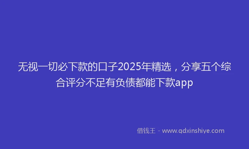 无视一切必下款的口子2025年精选，分享五个综合评分不足有负债都能下款app