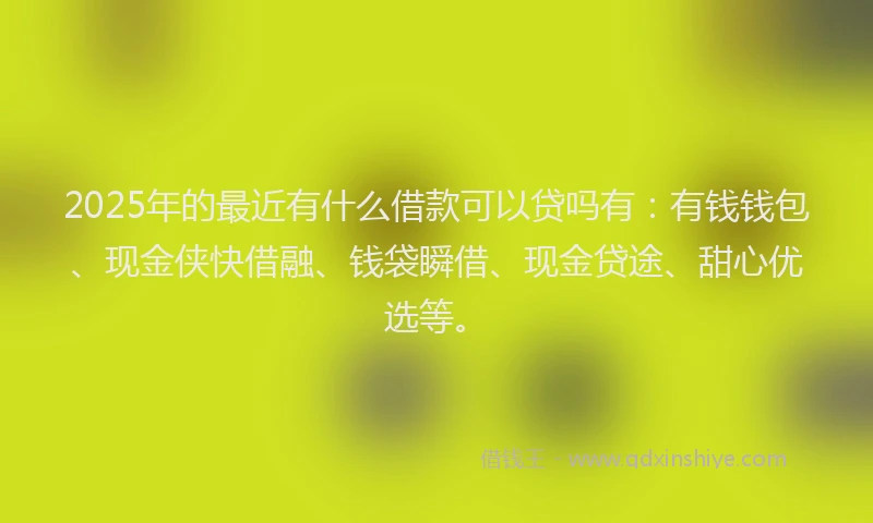2025年的最近有什么借款可以贷吗有：有钱钱包、现金侠快借融、钱袋瞬借、现金贷途、甜心优选等。