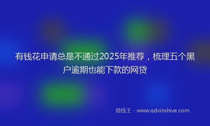 有钱花申请总是不通过2025年推荐，梳理五个黑户逾期也能下款的网贷