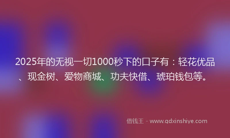 2025年的无视一切1000秒下的口子有：轻花优品、现金树、爱物商城、功夫快借、琥珀钱包等。