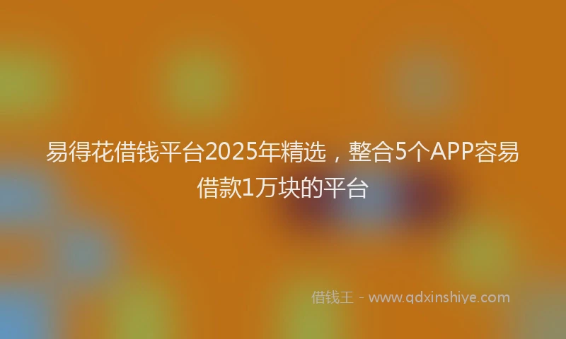 易得花借钱平台2025年精选，整合5个APP容易借款1万块的平台