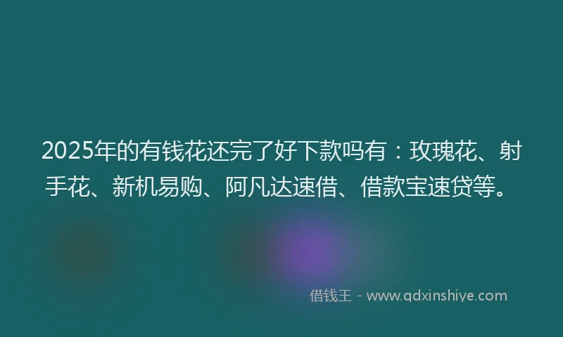 2025年的有钱花还完了好下款吗有：玫瑰花、射手花、新机易购、阿凡达速借、借款宝速贷等。