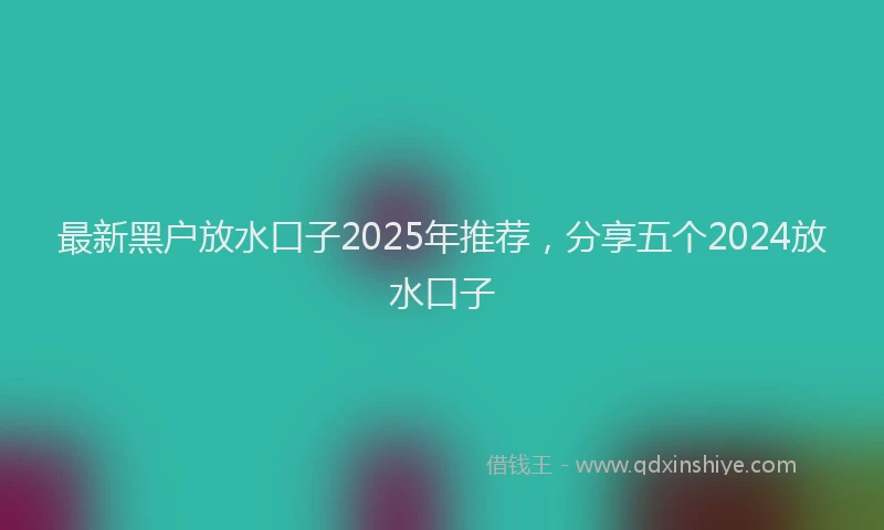 最新黑户放水口子2025年推荐，分享五个2024放水口子