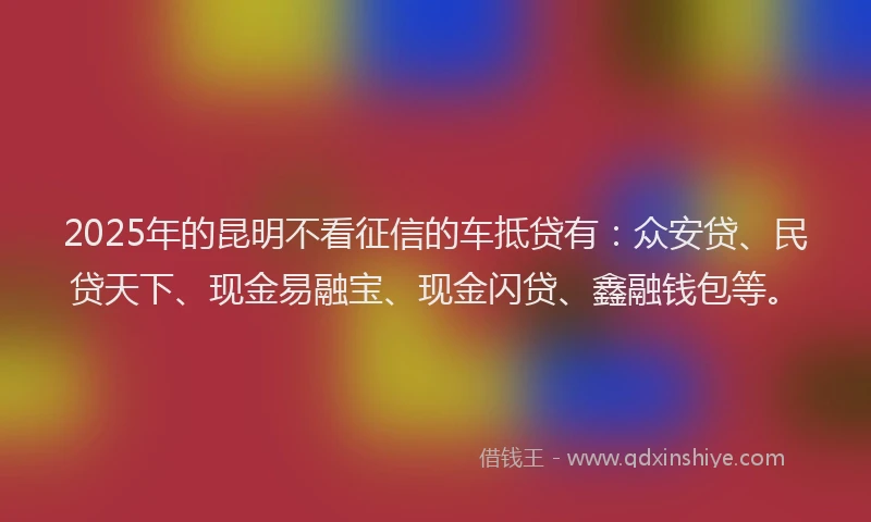2025年的昆明不看征信的车抵贷有：众安贷、民贷天下、现金易融宝、现金闪贷、鑫融钱包等。